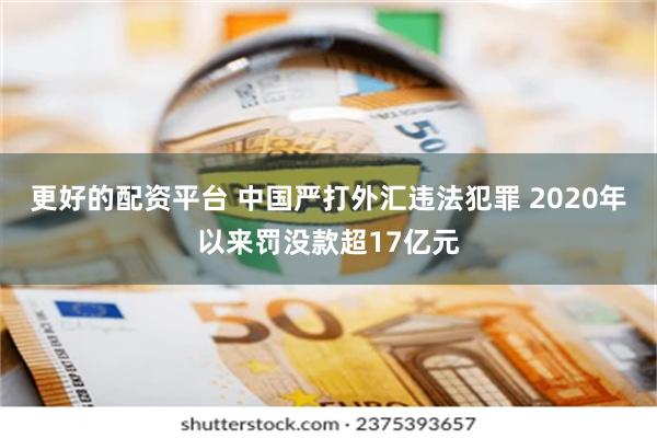 更好的配资平台 中国严打外汇违法犯罪 2020年以来罚没款超17亿元