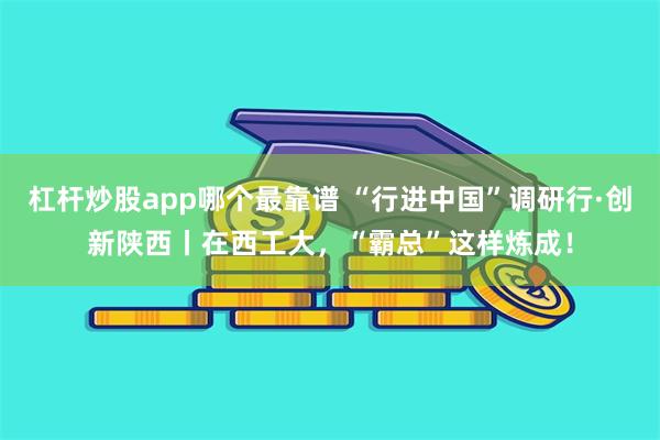 杠杆炒股app哪个最靠谱 “行进中国”调研行·创新陕西丨在西工大，“霸总”这样炼成！