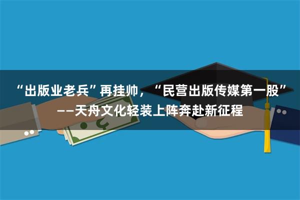 “出版业老兵”再挂帅，“民营出版传媒第一股”——天舟文化轻装上阵奔赴新征程