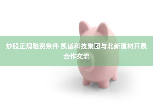 炒股正规融资条件 凯盛科技集团与北新建材开展合作交流