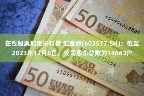 在线股票配资排行榜 汇金通(603577.SH)：截至2023年12月8日，公司股东总数为14663户