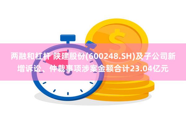 两融和杠杆 陕建股份(600248.SH)及子公司新增诉讼、仲裁事项涉案金额合计23.04亿元