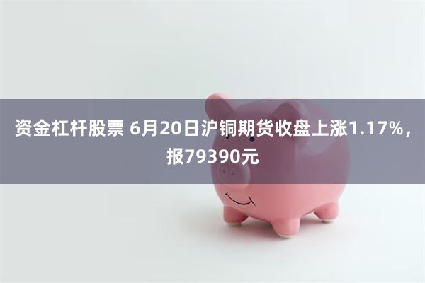 资金杠杆股票 6月20日沪铜期货收盘上涨1.17%，报79390元