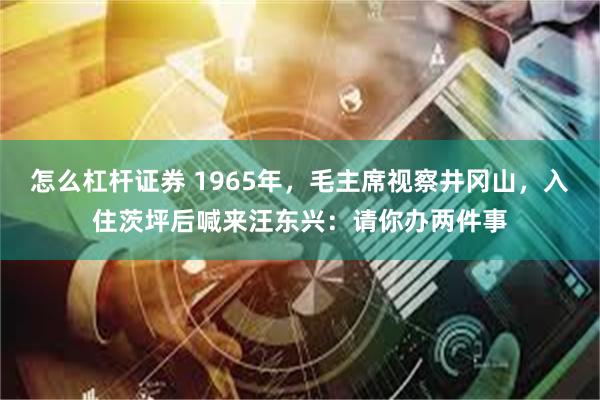 怎么杠杆证券 1965年，毛主席视察井冈山，入住茨坪后喊来汪东兴：请你办两件事