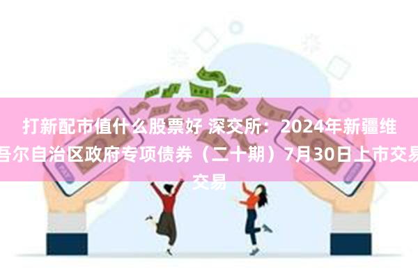 打新配市值什么股票好 深交所：2024年新疆维吾尔自治区政府专项债券（二十期）7月30日上市交易