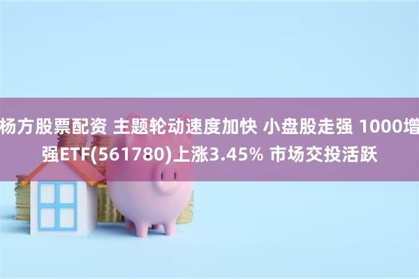 杨方股票配资 主题轮动速度加快 小盘股走强 1000增强ETF(561780)上涨3.45% 市场交投活跃