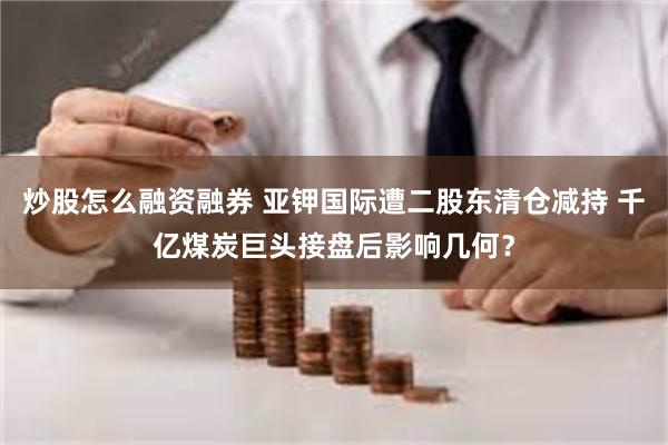 炒股怎么融资融券 亚钾国际遭二股东清仓减持 千亿煤炭巨头接盘后影响几何？