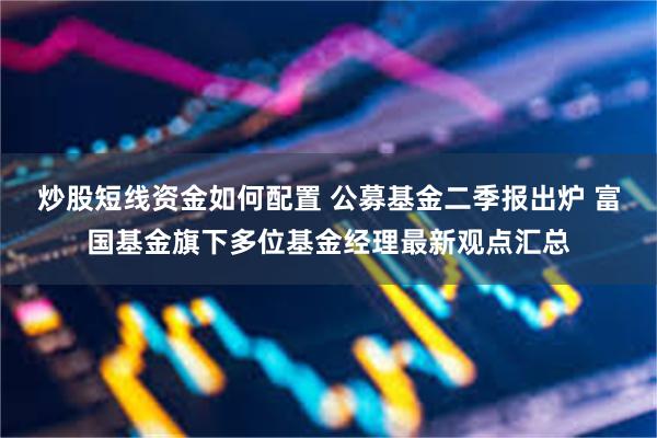 炒股短线资金如何配置 公募基金二季报出炉 富国基金旗下多位基金经理最新观点汇总