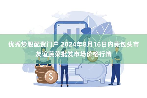 优秀炒股配资门户 2024年8月16日内蒙包头市友谊蔬菜批发市场价格行情