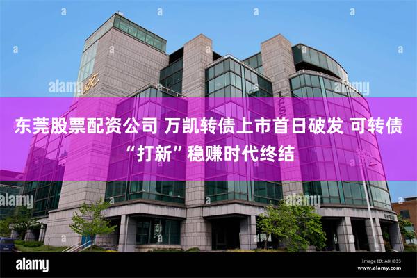 东莞股票配资公司 万凯转债上市首日破发 可转债“打新”稳赚时代终结