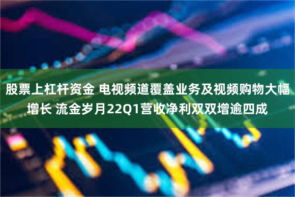 股票上杠杆资金 电视频道覆盖业务及视频购物大幅增长 流金岁月22Q1营收净利双双增逾四成