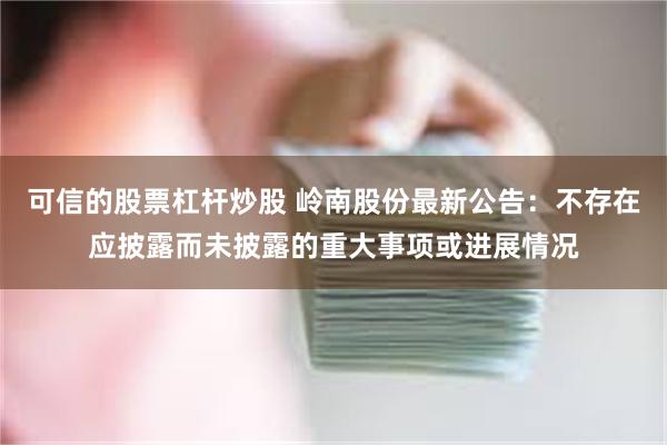 可信的股票杠杆炒股 岭南股份最新公告：不存在应披露而未披露的重大事项或进展情况