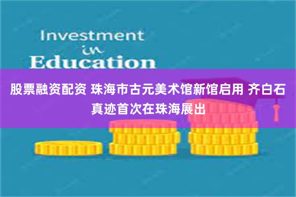 股票融资配资 珠海市古元美术馆新馆启用 齐白石真迹首次在珠海展出