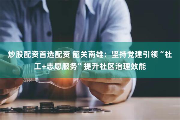 炒股配资首选配资 韶关南雄：坚持党建引领“社工+志愿服务”提升社区治理效能