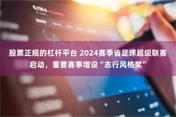 股票正规的杠杆平台 2024赛季省足球超级联赛启动，重要赛事增设“志行风格奖”