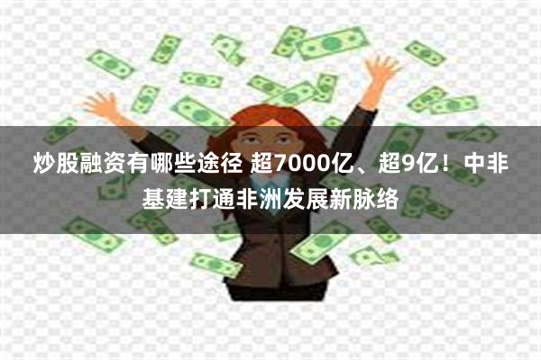 炒股融资有哪些途径 超7000亿、超9亿！中非基建打通非洲发展新脉络