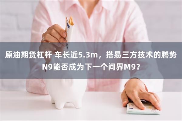 原油期货杠杆 车长近5.3m，搭易三方技术的腾势N9能否成为下一个问界M9？