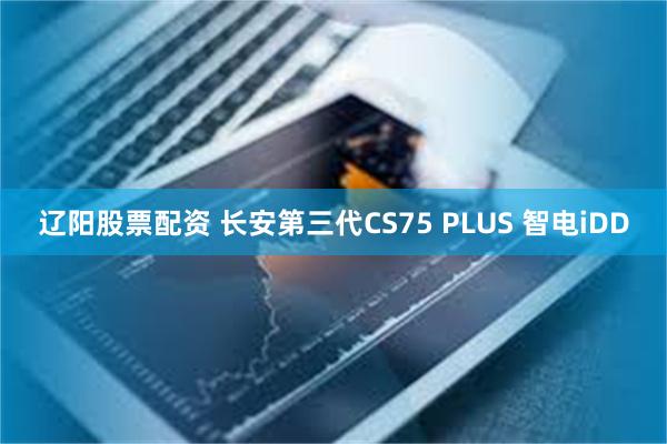 辽阳股票配资 长安第三代CS75 PLUS 智电iDD