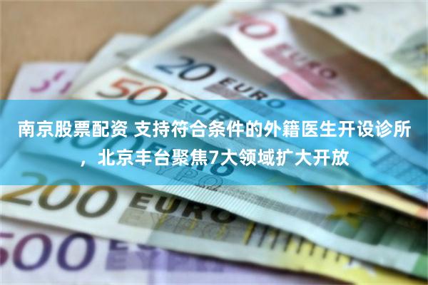 南京股票配资 支持符合条件的外籍医生开设诊所，北京丰台聚焦7大领域扩大开放