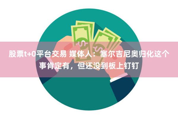 股票t+0平台交易 媒体人：塞尔吉尼奥归化这个事肯定有，但还没到板上钉钉