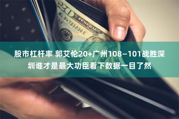 股市杠杆率 郭艾伦20+广州108—101战胜深圳谁才是最大功臣看下数据一目了然