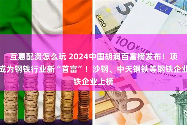 互惠配资怎么玩 2024中国胡润百富榜发布！项光达成为钢铁行业新“首富”！沙钢、中天钢铁等钢铁企业上榜