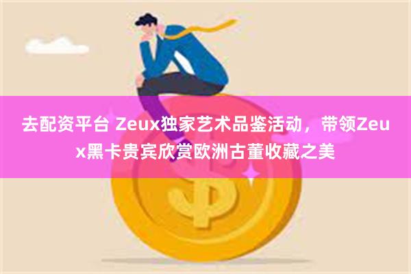 去配资平台 Zeux独家艺术品鉴活动，带领Zeux黑卡贵宾欣赏欧洲古董收藏之美