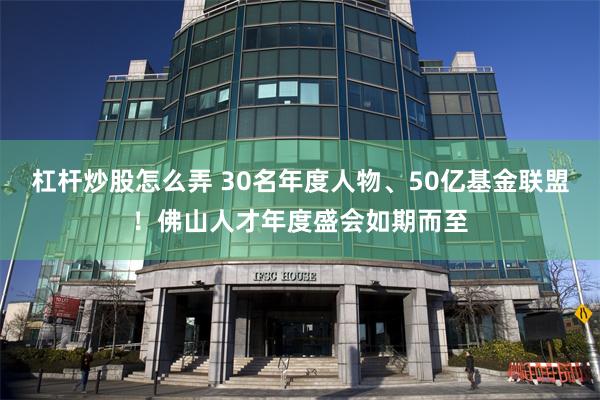 杠杆炒股怎么弄 30名年度人物、50亿基金联盟！佛山人才年度盛会如期而至