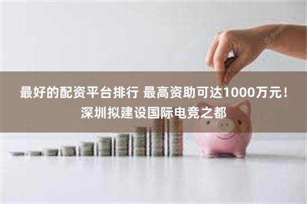 最好的配资平台排行 最高资助可达1000万元！深圳拟建设国际电竞之都