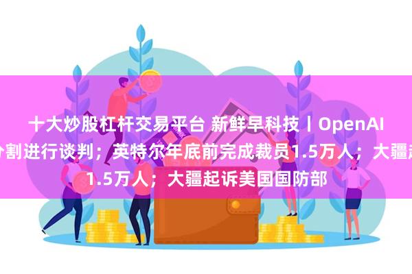 十大炒股杠杆交易平台 新鲜早科技丨OpenAI和微软就股权分割进行谈判；英特尔年底前完成裁员1.5万人；大疆起诉美国国防部