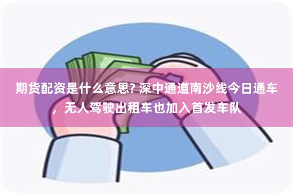 期货配资是什么意思? 深中通道南沙线今日通车，无人驾驶出租车也加入首发车队