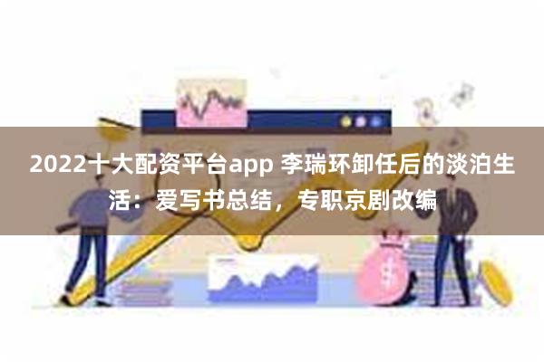 2022十大配资平台app 李瑞环卸任后的淡泊生活：爱写书总结，专职京剧改编