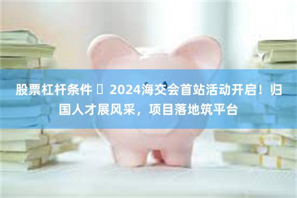 股票杠杆条件 ​2024海交会首站活动开启！归国人才展风采，项目落地筑平台