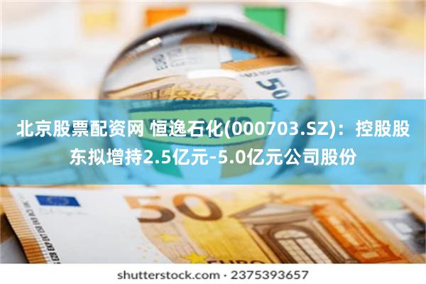 北京股票配资网 恒逸石化(000703.SZ)：控股股东拟增持2.5亿元-5.0亿元公司股份