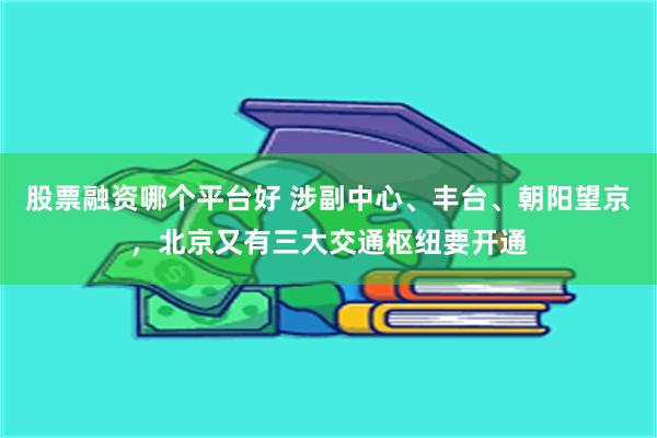 股票融资哪个平台好 涉副中心、丰台、朝阳望京，北京又有三大交通枢纽要开通