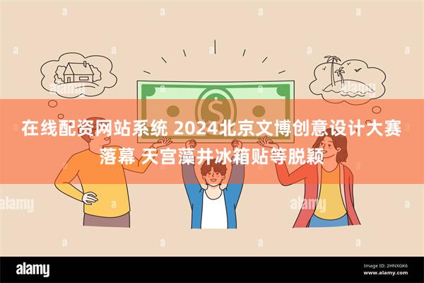 在线配资网站系统 2024北京文博创意设计大赛落幕 天宫藻井冰箱贴等脱颖