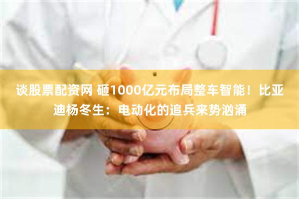 谈股票配资网 砸1000亿元布局整车智能！比亚迪杨冬生：电动化的追兵来势汹涌