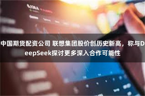 中国期货配资公司 联想集团股价创历史新高，称与DeepSeek探讨更多深入合作可能性