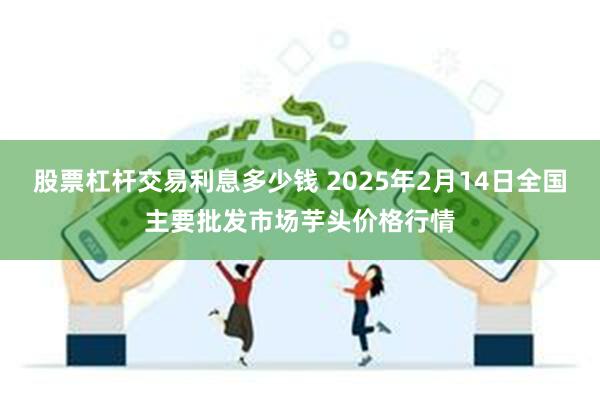 股票杠杆交易利息多少钱 2025年2月14日全国主要批发市场芋头价格行情