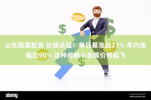 山东股票配资 比锑还猛！单日暴涨超23% 年内涨幅近90% 这种战略小金属价格起飞